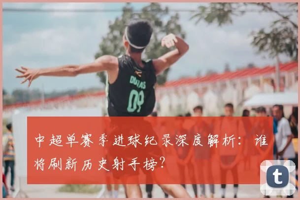 中超单赛季进球纪录深度解析:谁将刷新历史射手榜?