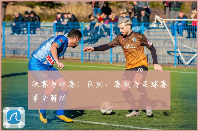 联赛与杯赛:区别、赛制与足球赛事全解析