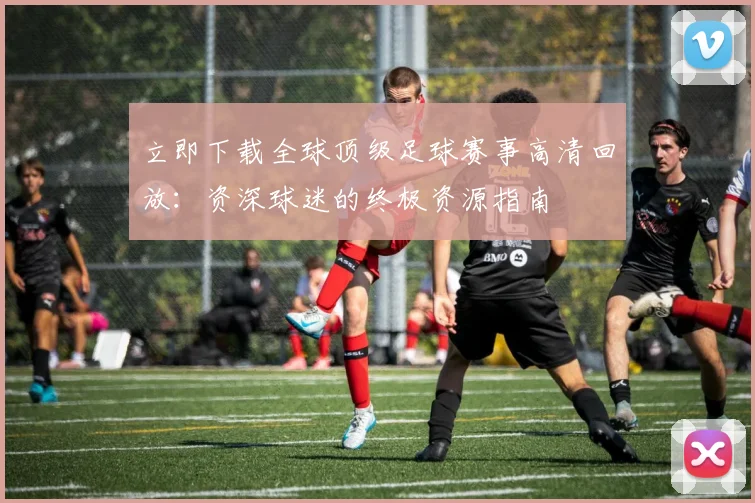 立即下载全球顶级足球赛事高清回放:资深球迷的终极资源指南