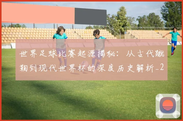 世界足球比赛起源揭秘:从古代蹴鞠到现代世界杯的深度历史解析_20260609201529