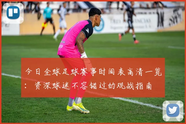 今日全球足球赛事时间表高清一览：资深球迷不容错过的观战指南