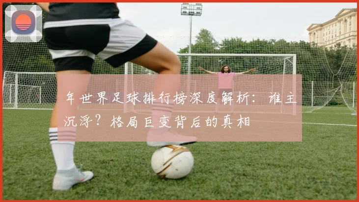 年世界足球排行榜深度解析：谁主沉浮？格局巨变背后的真相