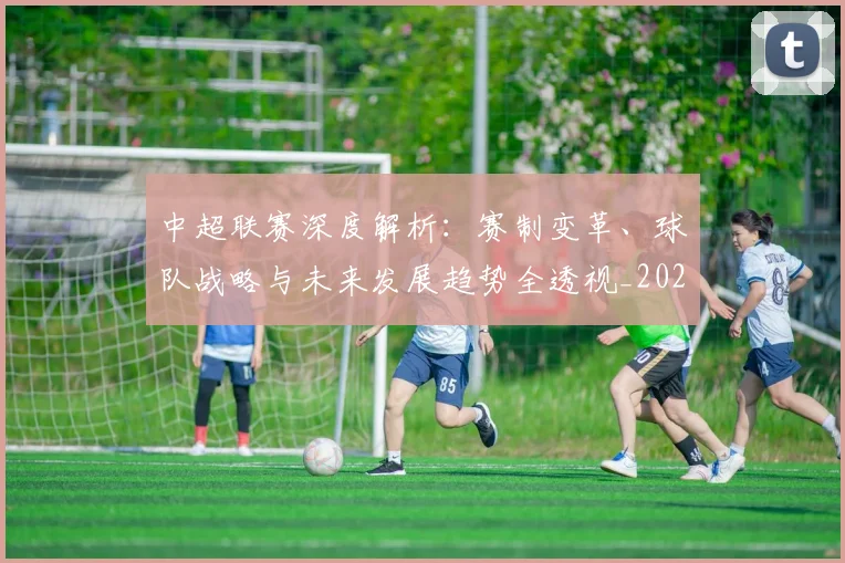 中超联赛深度解析：赛制变革、球队战略与未来发展趋势全透视_20260611140753