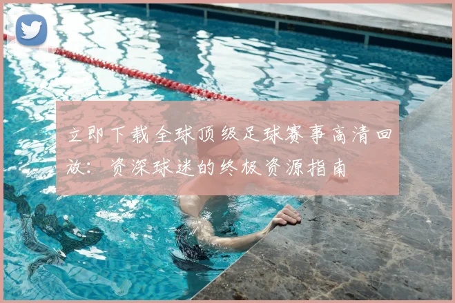立即下载全球顶级足球赛事高清回放:资深球迷的终极资源指南