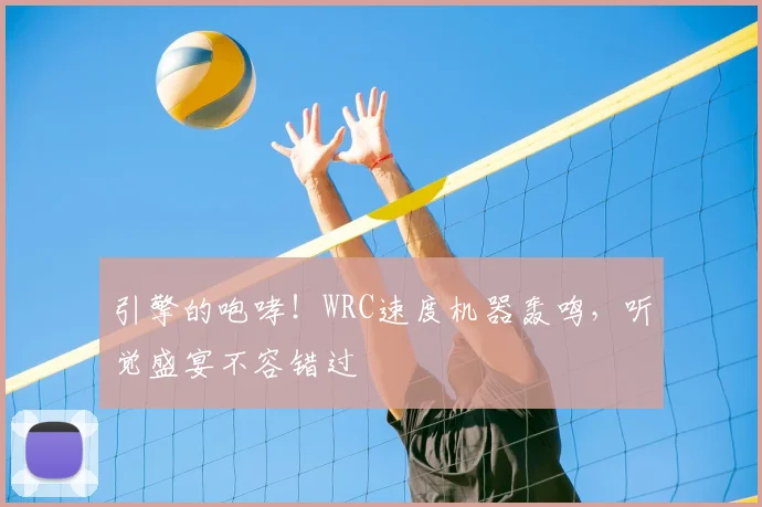 引擎的咆哮!WRC速度机器轰鸣,听觉盛宴不容错过